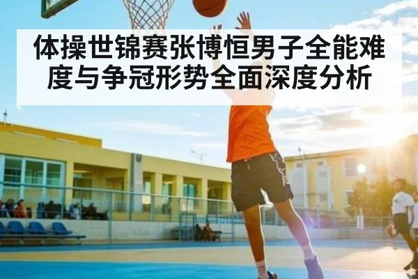 体操世锦赛张博恒男子全能难度与争冠形势全面深度分析