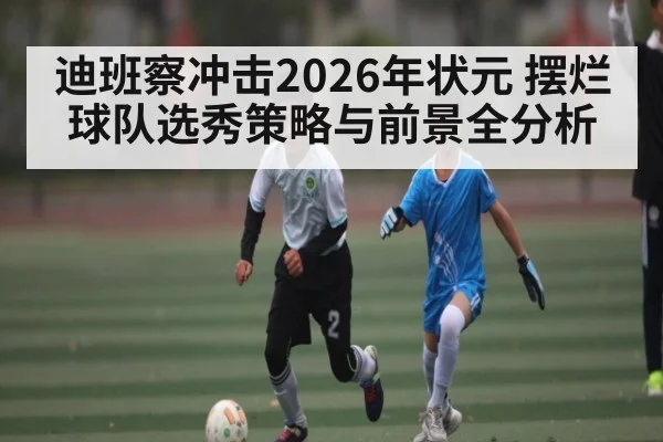 迪班察冲击2026年状元 摆烂球队选秀策略与前景全分析